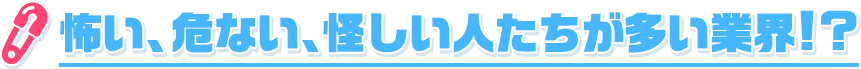 怖い、危ない、怪しい人たちが多い業界！？